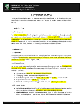 Docente: Mgr. José Ramiro Zapata Barrientos
Nombre: Paco Álvarez Vanesa Andrea
Materia: Investigación De Mercados II
1“
1.- INVESTIGACIÓN CUALITATIVA
“En tus acciones, no postergues. En sus conversaciones, no confunda. En tus pensamientos, no te
desenfoques. En tu alma, no seas pasivo, ni agresivo. Y tu vida, no se trate solo de negocios” Marco
Aurelio.
1.1. INTRODUCCION
1.1. Antecedentes
Las raíces antropológicas de la investigación cualitativa es preciso buscarlas en el trabajo realizado
por los primeros antropólogos evolucionistas de la segunda mitad del siglo XIX. En ese momento los
investigadores no se desplazaban al campo para estudiar la realidad, sino que acumulaban datos
etnográficos a partir de los informes de viaje ofrecidos por otras personas para documentar la visión
evolucionista que tenían acerca de los estadios de las formas culturales humanas.1
1.2. DESARROLLO
1.2.1. Objetivo
El objetivo de la investigación cualitativa es el de proporcionar una metodología de investigación
que permita comprender el complejo mundo de la experiencia vivida desde el punto de vista de las
personas que la viven (Taylor y Bogdan, 1984). 2
1.2.2. Características
Las características básicas de los estudios cualitativos se pueden resumir en que son investigaciones
centradas en los sujetos, que adoptan la perspectiva del interior del fenómeno a estudiar de manera
integral o completa. 2
a. Su objetivo es la captación y reconstrucción de significado.
b. Su lenguaje es básicamente conceptual y metafórico.
c. Su modo de captar la información no es estructurado sino flexible y desestructurado.
d. Su procedimiento es más inductivo que deductivo.
e. La orientación no es particularista y generalizadora, sino holística y concretizadora. 1
1.2.3. Proceso y fases
a. Definición del problema: La definición del problema siempre es provisional, porque la tarea
central del análisis cualitativo es averiguar si la definición está bien definida.
b. Diseño de trabajo: El diseño abarca y comprende todos los pasos principales de los que
consta una investigación y, por lo tanto, supone la elaboración de un calendario, de una
 