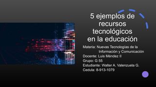 5 ejemplos de
recursos
tecnológicos
en la educación
Materia: Nuevas Tecnologías de la
Información y Comunicación
Docente: Luis Méndez II
Grupo: G 55
Estudiante: Walter A. Valenzuela G.
Cedula: 8-913-1079
 