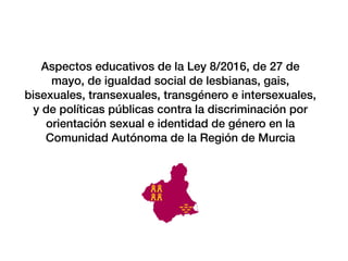 Aspectos educativos de la Ley 8/2016, de 27 de
mayo, de igualdad social de lesbianas, gais,
bisexuales, transexuales, transg
é
nero e intersexuales,
y de pol
í
ticas p
ú
blicas contra la discriminaci
ó
n por
orientaci
ó
n sexual e identidad de g
é
nero en la
Comunidad Aut
ó
noma de la Regi
ó
n de Murcia
 