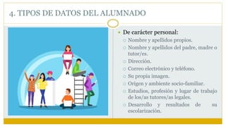  De carácter personal:
 Nombre y apellidos propios.
 Nombre y apellidos del padre, madre o
tutor/es.
 Dirección.
 Correo electrónico y teléfono.
 Su propia imagen.
 Origen y ambiente socio-familiar.
 Estudios, profesión y lugar de trabajo
de los/as tutores/as legales.
 Desarrollo y resultados de su
escolarización.
4. TIPOS DE DATOS DEL ALUMNADO
 