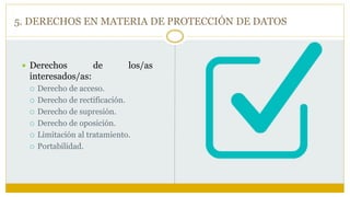  Derechos de los/as
interesados/as:
 Derecho de acceso.
 Derecho de rectificación.
 Derecho de supresión.
 Derecho de oposición.
 Limitación al tratamiento.
 Portabilidad.
5. DERECHOS EN MATERIA DE PROTECCIÓN DE DATOS
 