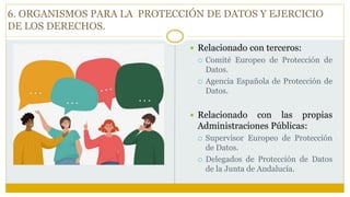  Relacionado con terceros:
 Comité Europeo de Protección de
Datos.
 Agencia Española de Protección de
Datos.
 Relacionado con las propias
Administraciones Públicas:
 Supervisor Europeo de Protección
de Datos.
 Delegados de Protección de Datos
de la Junta de Andalucía.
6. ORGANISMOS PARA LA PROTECCIÓN DE DATOS Y EJERCICIO
DE LOS DERECHOS.
 