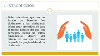  Debe entenderse que, en un
Estado de Derecho, los
ciudadanos y las ciudadanas
deben estar protegidos de cara
al tráfico jurídico del que son
partícipes, siendo un punto
fundamental, dentro del
mismo, el uso que terceros
hagan de los propios datos de la
ciudadanía.
1. INTRODUCCIÓN
 