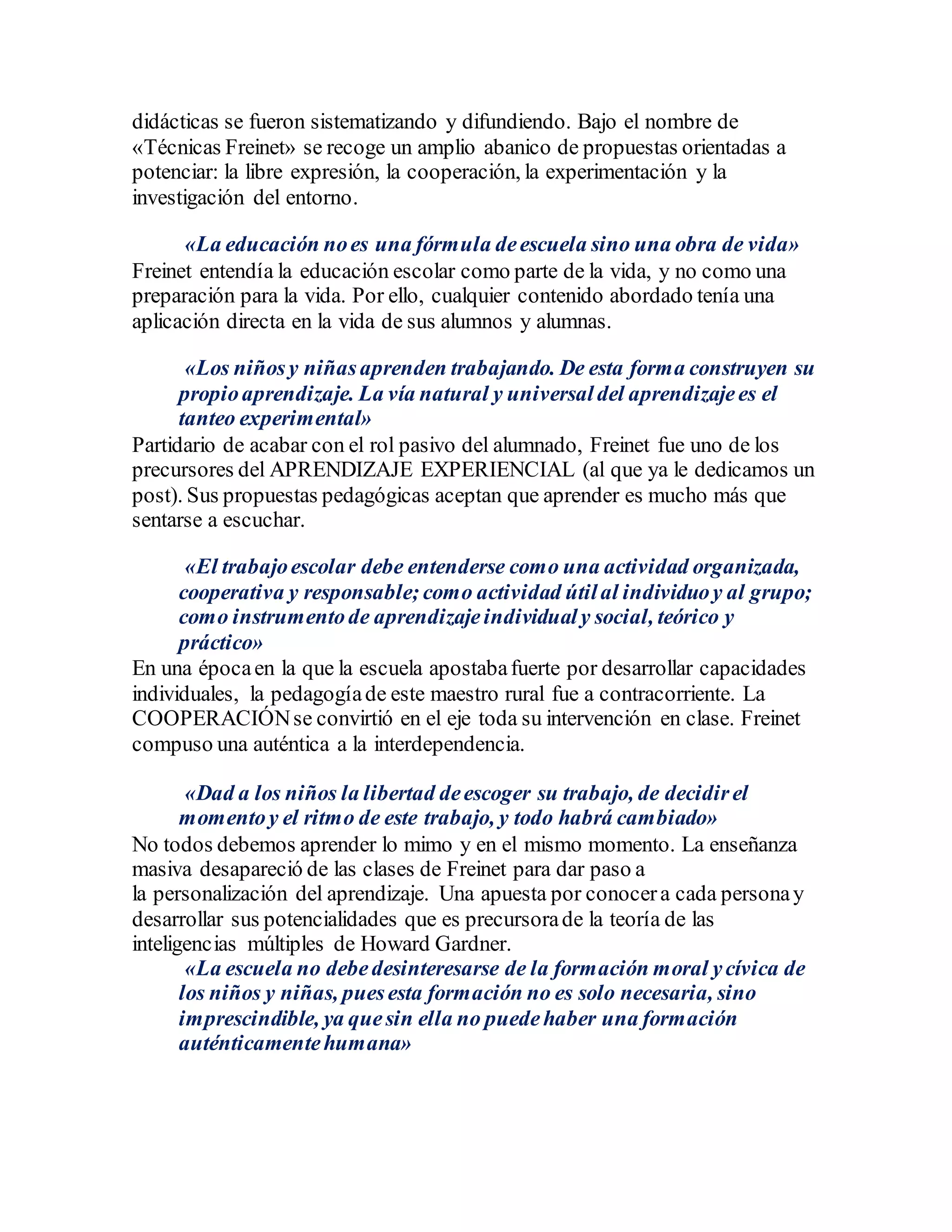 didácticas se fueron sistematizando y difundiendo. Bajo el nombre de
«Técnicas Freinet» se recoge un amplio abanico de propuestas orientadas a
potenciar: la libre expresión, la cooperación, la experimentación y la
investigación del entorno.
«La educación noes una fórmula deescuela sino una obra de vida»
Freinet entendía la educación escolar como parte de la vida, y no como una
preparación para la vida. Por ello, cualquier contenido abordado tenía una
aplicación directa en la vida de sus alumnos y alumnas.
«Los niñosy niñasaprenden trabajando. De esta forma construyen su
propioaprendizaje. La vía natural y universal del aprendizajees el
tanteo experimental»
Partidario de acabar con el rol pasivo del alumnado, Freinet fue uno de los
precursores del APRENDIZAJE EXPERIENCIAL (al que ya le dedicamos un
post). Sus propuestas pedagógicas aceptan que aprender es mucho más que
sentarse a escuchar.
«El trabajoescolar debe entenderse como una actividad organizada,
cooperativa y responsable; como actividad útilal individuoy al grupo;
como instrumentode aprendizajeindividual y social, teórico y
práctico»
En una épocaen la que la escuela apostabafuerte por desarrollar capacidades
individuales, la pedagogíade este maestro rural fue a contracorriente. La
COOPERACIÓNse convirtió en el eje toda su intervención en clase. Freinet
compuso una auténtica a la interdependencia.
«Dad a los niños la libertad deescoger su trabajo, de decidirel
momentoy el ritmo de este trabajo, y todo habrá cambiado»
No todos debemos aprender lo mimo y en el mismo momento. La enseñanza
masiva desapareció de las clases de Freinet para dar paso a
la personalización del aprendizaje. Una apuesta por conocera cada personay
desarrollar sus potencialidades que es precursorade la teoría de las
inteligencias múltiples de Howard Gardner.
«La escuela no debedesinteresarse de la formación moral ycívica de
los niños y niñas, puesesta formación no es solo necesaria, sino
imprescindible, ya quesin ella no puedehaber una formación
auténticamentehumana»
 