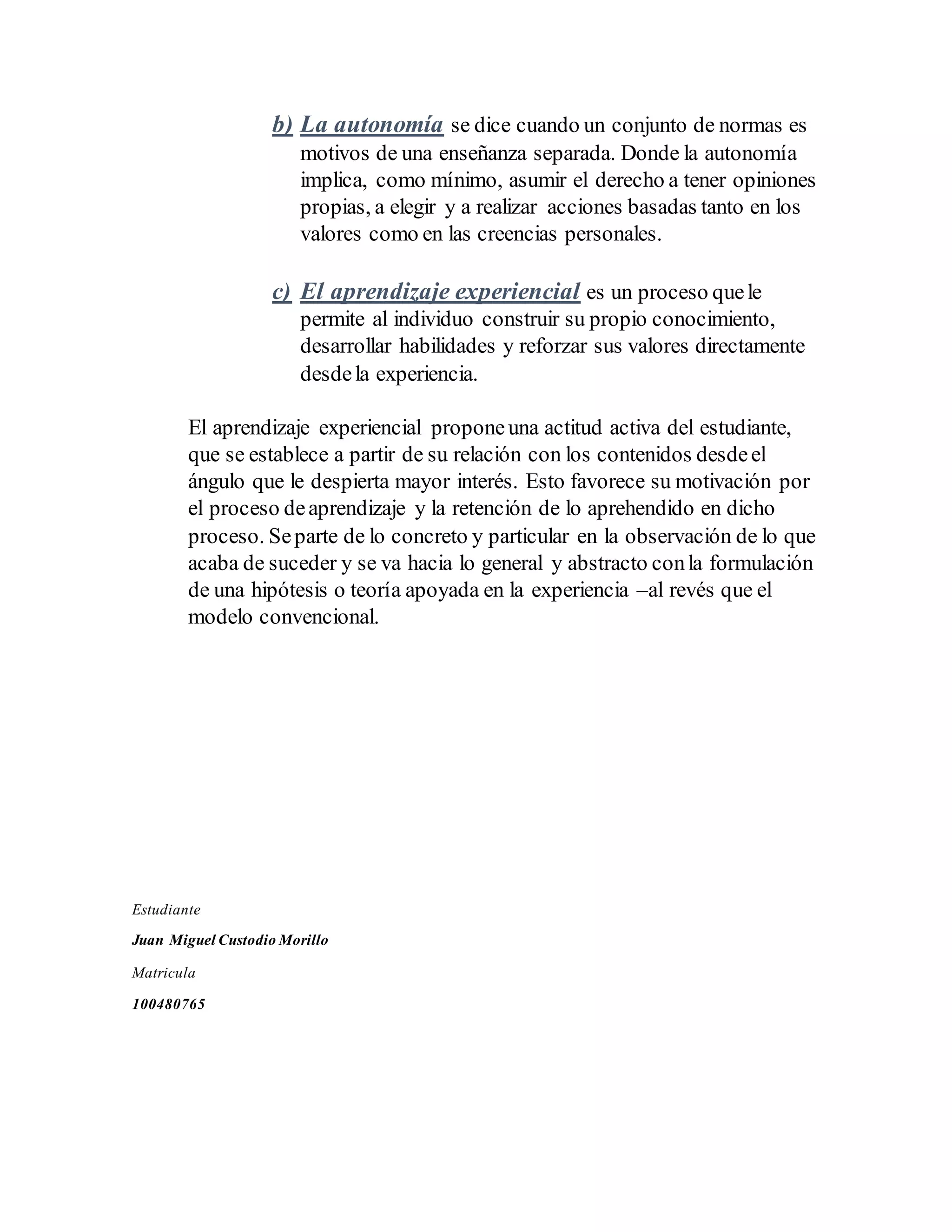 b) La autonomía se dice cuando un conjunto de normas es
motivos de una enseñanza separada. Donde la autonomía
implica, como mínimo, asumir el derecho a tener opiniones
propias, a elegir y a realizar acciones basadas tanto en los
valores como en las creencias personales.
c) El aprendizaje experiencial es un proceso quele
permite al individuo construir su propio conocimiento,
desarrollar habilidades y reforzar sus valores directamente
desdela experiencia.
El aprendizaje experiencial proponeuna actitud activa del estudiante,
que se establece a partir de su relación con los contenidos desdeel
ángulo que le despierta mayor interés. Esto favorece su motivación por
el proceso deaprendizaje y la retención de lo aprehendido en dicho
proceso. Separte de lo concreto y particular en la observación de lo que
acaba de suceder y se va hacia lo general y abstracto conla formulación
de una hipótesis o teoría apoyada en la experiencia –al revés que el
modelo convencional.
Estudiante
Juan Miguel Custodio Morillo
Matricula
100480765
 
