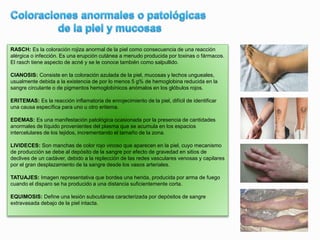 RASCH: Es la coloración rojiza anormal de la piel como consecuencia de una reacción
alérgica o infección. Es una erupción cutánea a menudo producida por toxinas o fármacos.
El rasch tiene aspecto de acné y se le conoce también como salpullido.
CIANOSIS: Consiste en la coloración azulada de la piel, mucosas y lechos ungueales,
usualmente debida a la existencia de por lo menos 5 g% de hemoglobina reducida en la
sangre circulante o de pigmentos hemoglobínicos anómalos en los glóbulos rojos.
ERITEMAS: Es la reacción inflamatoria de enrojecimiento de la piel, difícil de identificar
una causa específica para uno u otro eritema.
EDEMAS: Es una manifestación patológica ocasionada por la presencia de cantidades
anormales de líquido provenientes del plasma que se acumula en los espacios
intercelulares de los tejidos, incrementando el tamaño de la zona.
LIVIDECES: Son manchas de color rojo vinoso que aparecen en la piel, cuyo mecanismo
de producción se debe al depósito de la sangre por efecto de gravedad en sitios de
declives de un cadáver, debido a la replección de las redes vasculares venosas y capilares
por el gran desplazamiento de la sangre desde los vasos arteriales.
TATUAJES: Imagen representativa que bordea una herida, producida por arma de fuego
cuando el disparo se ha producido a una distancia suficientemente corta.
EQUIMOSIS: Define una lesión subcutánea caracterizada por depósitos de sangre
extravasada debajo de la piel intacta.
 