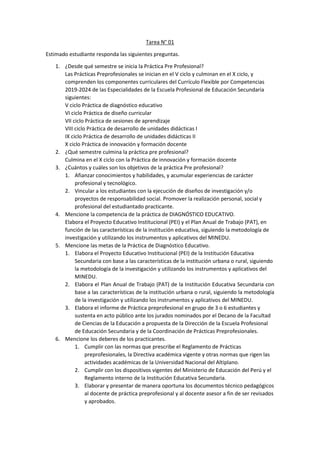 Tarea N° 01
Estimado estudiante responda las siguientes preguntas.
1. ¿Desde qué semestre se inicia la Práctica Pre Profesional?
Las Prácticas Preprofesionales se inician en el V ciclo y culminan en el X ciclo, y
comprenden los componentes curriculares del Currículo Flexible por Competencias
2019-2024 de las Especialidades de la Escuela Profesional de Educación Secundaria
siguientes:
V ciclo Práctica de diagnóstico educativo
VI ciclo Práctica de diseño curricular
VII ciclo Práctica de sesiones de aprendizaje
VIII ciclo Práctica de desarrollo de unidades didácticas I
IX ciclo Práctica de desarrollo de unidades didácticas II
X ciclo Práctica de innovación y formación docente
2. ¿Qué semestre culmina la práctica pre profesional?
Culmina en el X ciclo con la Práctica de innovación y formación docente
3. ¿Cuántos y cuáles son los objetivos de la práctica Pre profesional?
1. Afianzar conocimientos y habilidades, y acumular experiencias de carácter
profesional y tecnológico.
2. Vincular a los estudiantes con la ejecución de diseños de investigación y/o
proyectos de responsabilidad social. Promover la realización personal, social y
profesional del estudiantado practicante.
4. Mencione la competencia de la práctica de DIAGNÓSTICO EDUCATIVO.
Elabora el Proyecto Educativo Institucional (PEI) y el Plan Anual de Trabajo (PAT), en
función de las características de la institución educativa, siguiendo la metodología de
investigación y utilizando los instrumentos y aplicativos del MINEDU.
5. Mencione las metas de la Práctica de Diagnóstico Educativo.
1. Elabora el Proyecto Educativo Institucional (PEI) de la Institución Educativa
Secundaria con base a las características de la institución urbana o rural, siguiendo
la metodología de la investigación y utilizando los instrumentos y aplicativos del
MINEDU.
2. Elabora el Plan Anual de Trabajo (PAT) de la Institución Educativa Secundaria con
base a las características de la institución urbana o rural, siguiendo la metodología
de la investigación y utilizando los instrumentos y aplicativos del MINEDU.
3. Elabora el informe de Práctica preprofesional en grupo de 3 o 6 estudiantes y
sustenta en acto público ante los jurados nominados por el Decano de la Facultad
de Ciencias de la Educación a propuesta de la Dirección de la Escuela Profesional
de Educación Secundaria y de la Coordinación de Prácticas Preprofesionales.
6. Mencione los deberes de los practicantes.
1. Cumplir con las normas que prescribe el Reglamento de Prácticas
preprofesionales, la Directiva académica vigente y otras normas que rigen las
actividades académicas de la Universidad Nacional del Altiplano.
2. Cumplir con los dispositivos vigentes del Ministerio de Educación del Perú y el
Reglamento interno de la Institución Educativa Secundaria.
3. Elaborar y presentar de manera oportuna los documentos técnico pedagógicos
al docente de práctica preprofesional y al docente asesor a fin de ser revisados
y aprobados.
 