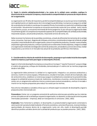 2.- Según la relación calidad/productividad y los costos de la calidad como variables, explique la
disminuciónde las ventasde la empresa,relacionandola competitividadcon procesosde mejora dentro
de la organización.
La organizacióncon70 años de trayectoria,perdiólacompetitividadque se asume que teniainicialmente,
con la globalizaciónyel rápidoavance de la tecnologíafue perdiéndose,laempresanoasegurola calidad
de susproductosteniendoencuentaque losaspectosfísicosyfuncionalessonparte delacalidadqueexige
el consumidor. Actualmente la empresa se encuentra asumiendo costos de la no calidad, tanto interna
como externa,ya que, se encuentramermandode forma progresiva.Es por elloque la organizacióndebe
inicialmenteigualaralacompetenciamejorandoaspectosde lacompetitividadyde calidad/productividad,
mejorando equipos, actualizando productos, mejorando servicio de venta, etc.
Debe reconocerlosfactoresde lasperdidas económicas,atravésde diferentesherramientas de lacalidad,
como,encuestas,5porqué, diagramade Ishikawa,entreotros,encontrandoelorigende lafaltade calidad
se puede irmejorandodentrode laorganización,comoel recambiode productos,creando nuevosdiseños,
ampliandolagamade productos,enfocarlaproducción endiferentesclientesobjetivos,integrarlacalidad
a la organizaciónmediante estrategiasde control de producción,proveedoresyserviciode ventas,realizar
inspecciones y así entrar en el mercado mas actual de los productos periféricos informáticos.
3.- Considerandoloscriteriosde mediciónde desempeño,propongaenqué estadoinicial de desempeño
estaría la empresa y qué haría para lograr un desempeño eficiente.
Segúnel criteriode desempeñolaempresase encuentraenlaetapa1“reporte financiero”,yaque entrega
el análisis de ganancias, enfoque de dividendos,demostrado por el análisis de las mermas progresivas
desde el año 2018.
La organización debe promover la calidad en la organización, integrarla a sus procesos productivos y
servicios,invertirennuevosequipos,infraestructura,estudiarel mercado,através de losempleado,salas
de ventaentre otros, establecerunsistemaque asegure lacalidadcomo estandarizarlosprocedimientos,
asegurar la calidad del proceso a través de mediciones, monitoreos y muestras, control de desviaciones;
contar con un programa de auditorias interno y externo para evaluar proveedores; analizar el mercado e
invertir en las mejoras propuestas para reducir los costos por las mermas.
Para ello los indicadoreso variablescriticas que se utilizaría según la evolución de desempeño y lograr la
propuesta antes mencionada son:
Proveedores: Contar con un programa semestral de auditorias externas para acreditar que las materias
primasutilizadassonde lacalidadque requierelaorganización,no obstante, lainformaciónentrelaspartes
interesadas (proveedor - empresa), debe ser transparente sin omisiones. (IACC, 2021)
Empleados: Para fomentar la calidad o el desempeño y la productividad la organización contempla la
valorización de laproductividad mediante el fomentoeconómico,comobonificaciones,reconocimientosy
oportunidades de mejorar dentro de la organización. Junto con ello, medir el desempeño permite
identificar posibles variables dentro de la calidad del producto que se puedan presentar. (IACC, 2021)
 