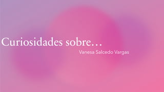 Curiosidades sobre…
Vanesa Salcedo Vargas
 