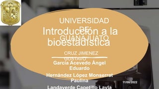 Introducción a la
bioestadística
García Acevedo Ángel
Eduardo
Hernández López Monserrat
Paulina
UNIVERSIDAD
DE
GUANAJUATO
11/08/2022
CRUZ JIMENEZ
GUSTAVO
 