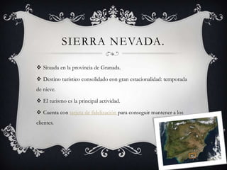 SIERRA NEVADA.

 Situada en la provincia de Granada.

 Destino turístico consolidado con gran estacionalidad: temporada
de nieve.

 El turismo es la principal actividad.

 Cuenta con tarjeta de fidelización para conseguir mantener a los
clientes.
 