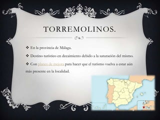 TORREMOLINOS.

 En la provincia de Málaga.

 Destino turístico en decaimiento debido a la saturación del mismo.

 Con planes de mejora para hacer que el turismo vuelva a estar aún
más presente en la localidad.
 