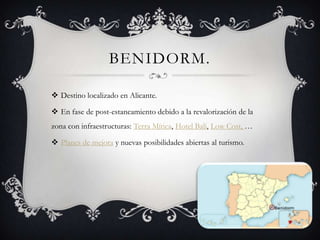 BENIDORM.

 Destino localizado en Alicante.

 En fase de post-estancamiento debido a la revalorización de la
zona con infraestructuras: Terra Mítica, Hotel Bali, Low Cost, …

 Planes de mejora y nuevas posibilidades abiertas al turismo.
 