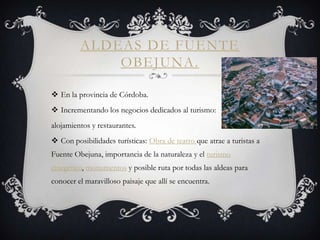 ALDEAS DE FUENTE
             OBEJUNA.

 En la provincia de Córdoba.
 Incrementando los negocios dedicados al turismo:
alojamientos y restaurantes.
 Con posibilidades turísticas: Obra de teatro que atrae a turistas a
Fuente Obejuna, importancia de la naturaleza y el turismo
cinegético, monumentos y posible ruta por todas las aldeas para
conocer el maravilloso paisaje que allí se encuentra.
 