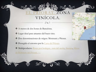 EL PRIORAT. ZONA
               VINÍCOLA.

 A menos de dos horas de Barcelona.

 Lugar ideal para amantes del buen vino.

 Dos denominaciones de origen: Montsant y Priorat.

 Protegido el entorno por la Carta del Paisaje.

 Multiproducto: Rutas por bodegas, ruta del aceite, Siurana, Minas
de Bellmunt del Priorat, …
 