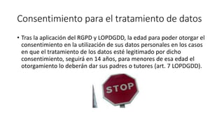Consentimiento para el tratamiento de datos
• Tras la aplicación del RGPD y LOPDGDD, la edad para poder otorgar el
consentimiento en la utilización de sus datos personales en los casos
en que el tratamiento de los datos esté legitimado por dicho
consentimiento, seguirá en 14 años, para menores de esa edad el
otorgamiento lo deberán dar sus padres o tutores (art. 7 LOPDGDD).
 