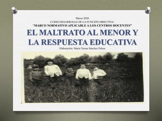 Marzo 2020
CURSO DESARROLLO DE LA FUNCIÓN DIRECTIVA:
“MARCO NORMATIVO APLICABLE A LOS CENTROS DOCENTES”
EL MALTRATO AL MENOR Y
LA RESPUESTA EDUCATIVA
Elaboración: María Teresa Sánchez Palma
 