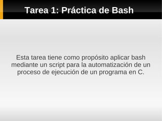 Tarea 1: Práctica de Bash
Esta tarea tiene como propósito aplicar bash
mediante un script para la automatización de un
proceso de ejecución de un programa en C.
 
