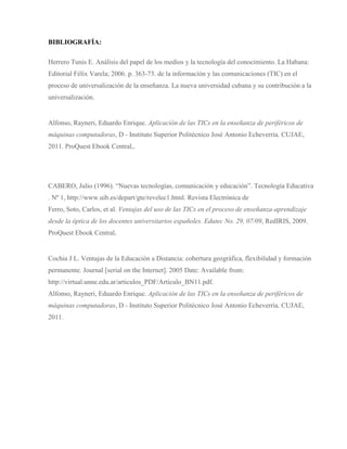 BIBLIOGRAFÍA:
Herrero Tunis E. Análisis del papel de los medios y la tecnología del conocimiento. La Habana:
Editorial Félix Varela; 2006. p. 363-73. de la información y las comunicaciones (TIC) en el
proceso de universalización de la enseñanza. La nueva universidad cubana y su contribución a la
universalización.
Alfonso, Rayneri, Eduardo Enrique. Aplicación de las TICs en la enseñanza de periféricos de
máquinas computadoras, D - Instituto Superior Politécnico José Antonio Echeverría. CUJAE,
2011. ProQuest Ebook Central,.
CABERO, Julio (1996). “Nuevas tecnologías, comunicación y educación”. Tecnología Educativa
. Nº 1, http://www.uib.es/depart/gte/revelec1.html. Revista Electrónica de
Ferro, Soto, Carlos, et al. Ventajas del uso de las TICs en el proceso de enseñanza-aprendizaje
desde la óptica de los docentes universitarios españoles. Edutec No. 29, 07/09, RedIRIS, 2009.
ProQuest Ebook Central.
Cochia J L. Ventajas de la Educación a Distancia: cobertura geográfica, flexibilidad y formación
permanente. Journal [serial on the Internet]. 2005 Date: Available from:
http://virtual.unne.edu.ar/articulos_PDF/Articulo_BN11.pdf.
Alfonso, Rayneri, Eduardo Enrique. Aplicación de las TICs en la enseñanza de periféricos de
máquinas computadoras, D - Instituto Superior Politécnico José Antonio Echeverría. CUJAE,
2011.
 