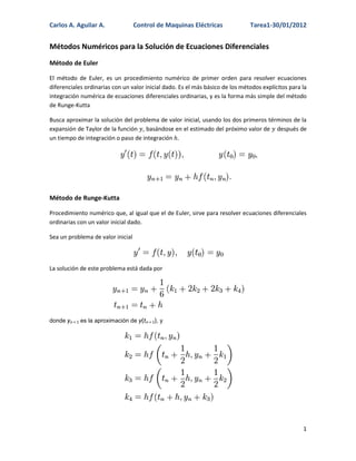 Carlos A. Aguilar A.               Control de Maquinas Eléctricas              Tarea1-30/01/2012


Métodos Numéricos para la Solución de Ecuaciones Diferenciales
Método de Euler

El método de Euler, es un procedimiento numérico de primer orden para resolver ecuaciones
diferenciales ordinarias con un valor inicial dado. Es el más básico de los métodos explícitos para la
integración numérica de ecuaciones diferenciales ordinarias, y es la forma más simple del método
de Runge-Kutta

Busca aproximar la solución del problema de valor inicial, usando los dos primeros términos de la
expansión de Taylor de la función , basándose en el estimado del próximo valor de después de
un tiempo de integración o paso de integración .




Método de Runge-Kutta

Procedimiento numérico que, al igual que el de Euler, sirve para resolver ecuaciones diferenciales
ordinarias con un valor inicial dado.

Sea un problema de valor inicial



La solución de este problema está dada por




donde yn + 1 es la aproximación de y(tn + 1), y




                                                                                                    1
 