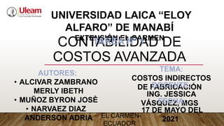 CONTABILIDAD DE
COSTOS AVANZADA
UNIVERSIDAD LAICA “ELOY
ALFARO” DE MANABÍ
EXTENSIÓN EL CARMEN
TEMA:
COSTOS INDIRECTOS
DE FABRICACIÓN
AUTORES:
• ALCIVAR ZAMBRANO
MERLY IBETH
• MUÑOZ BYRON JOSÈ
• NARVAEZ DIAZ
ANDERSON ADRIA
DOCENTE:
ING. JESSICA
VÁSQUEZ, MGS
FECHA:
17 DE MAYO DEL
2021
TAREA Nº 1
EL CARMEN-
ECUADOR
 