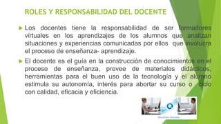 ROLES Y RESPONSABILIDAD DEL DOCENTE
 Los docentes tiene la responsabilidad de ser formadores
virtuales en los aprendizajes de los alumnos que analizan
situaciones y experiencias comunicadas por ellos que involucra
el proceso de enseñanza- aprendizaje.
 El docente es el guía en la construcción de conocimientos en el
proceso de enseñanza, provee de materiales didácticos,
herramientas para el buen uso de la tecnología y el alumno
estimula su autonomía, interés para abortar su curso o ciclo
con calidad, eficacia y eficiencia.
 