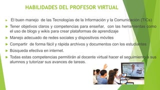 HABILIDADES DEL PROFESOR VIRTUAL
 El buen manejo de las Tecnologías de la Información y la Comunicación (TICs)
 Tener objetivos claros y competencias para enseñar, con las herramientas como
el uso de blogs y wikis para crear plataformas de aprendizaje
 Manejo adecuado de redes sociales y dispositivos móviles
 Compartir de forma fácil y rápida archivos y documentos con los estudiantes
 Búsqueda efectiva en internet.
 Todas estas competencias permitirán al docente virtual hacer el seguimiento a sus
alumnos y tutorizar sus avances de tareas.
 