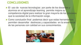 CONCLUSIONES
 El uso de nuevas tecnologías por parte de los docentes y
alumnos en el aprendizaje learning permite mejora su
competencia digital para realizar la gran mayoría de los procesos
que la sociedad de la información exige.
 Como conclusión final podemos decir que estas herramientas
permiten desarrollar destrezas y capacidades en la enseñanza
de las personas con calidad en sus conocimientos.
 