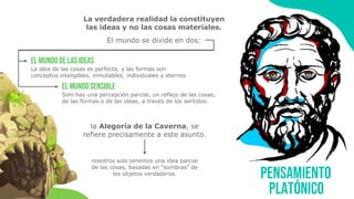 Pensamiento
platónico
La verdadera realidad la constituyen
las ideas y no las cosas materiales.
El mundo se divide en dos:
el mundo de las ideas
el mundo sensible
La idea de las cosas es perfecta, y las formas son
conceptos inteligibles, inmutables, individuales y eternos
Solo hay una percepción parcial, un reflejo de las cosas,
de las formas o de las ideas, a través de los sentidos.
la Alegoría de la Caverna, se
refiere precisamente a este asunto.
nosotros solo tenemos una idea parcial
de las cosas, basadas en “sombras” de
los objetos verdaderos.
 