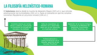 El helenismo abarca desde la muerte de Alejandro Magno (323 a.C.), que coincide
prácticamente con la Aristóteles (322 a.C.), hasta el momento en que los romanos
convierten Macedonia en provincia romana (148 a.C.)
La filosofía helenístico-romana
Creciente interés por temas
éticos y políticos, acentuando
la orientación ya iniciada por
Sócrates y los Sofistas.
Falta de originalidad, los
filósofos van a desarrollar
ideas que ya han aparecido
en el período anterior.
Esplendor de la Ciencia Antigua,
centrado en la Biblioteca de
Alejandría: Arquímedes,
Euclides, Ptolomeo, etc.
Profesionalización e
institucionalización de la
filosofía, aparición de las
"escuelas filosóficas"
 