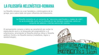 La filosofía helenístico-romana
La filosofía romana va a ser heredera y continuadora de la
griega, pero sobre todo con gran influencia del Estoicismo.
La filosofía consistía en un conjunto de “ejercicios espirituales y reglas de vida”;
no se la entendía como se la entiende en los tiempos modernos, como un
conjunto de saberes y teorías acerca del cosmos.
El pensamiento romano o latino se caracterizó por evitar la
especulación pura y la búsqueda del pragmatismo y el
eclecticismo, priorizando la filosofía práctica (ética y filosofía
política) frente a la filosofía teórica (metafísica, lógica y
epistemología).
 