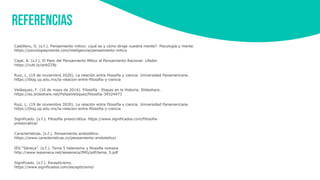 REFERENCIAS
Significado. (s.f.). Filosofía presocrática. https://www.significados.com/filosofia-
presocratica/
Castillero, O. (s.f.). Pensamiento mítico: ¿qué es y cómo dirige nuestra mente?. Psicología y mente.
https://psicologiaymente.com/inteligencia/pensamiento-mitico
Cajal, A. (s.f.). El Paso del Pensamiento Mítico al Pensamiento Racional. Lifeder.
https://cutt.ly/qnbZZ8j
Ruiz, L. (19 de noviembre 2020). La relación entre filosofía y ciencia. Universidad Panamericana.
https://blog.up.edu.mx/la-relacion-entre-filosofia-y-ciencia
Velásquez, F. (10 de mayo de 2014). Filosofía - Etapas en la Historia. Slideshare.
https://es.slideshare.net/FelipeVelsquez/filosofia-34524473
Ruiz, L. (19 de noviembre 2020). La relación entre filosofía y ciencia. Universidad Panamericana.
https://blog.up.edu.mx/la-relacion-entre-filosofia-y-ciencia
Características. (s.f.). Pensamiento aristotélico.
https://www.caracteristicas.co/pensamiento-aristotelico/
IES “Séneca”. (s.f.). Tema 5 helenismo y filosofía romana
http://www.iesseneca.net/iesseneca/IMG/pdf/tema_5.pdf
Significado. (s.f.). Escepticismo.
https://www.significados.com/escepticismo/
 