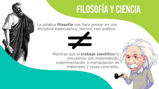 Filosofía y ciencia
La palabra filosofía nos hace pensar en una
disciplina especulativa, teórica, casi poética.
Mientras que el trabajo científico lo
vinculamos con matemáticas,
experimentación y manipulación de
materiales y cosas concretas.
 