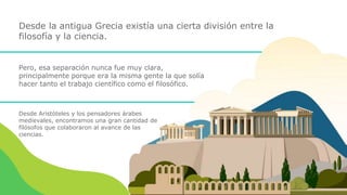 Desde la antigua Grecia existía una cierta división entre la
filosofía y la ciencia.
Pero, esa separación nunca fue muy clara,
principalmente porque era la misma gente la que solía
hacer tanto el trabajo científico como el filosófico.
Desde Aristóteles y los pensadores árabes
medievales, encontramos una gran cantidad de
filósofos que colaboraron al avance de las
ciencias.
 