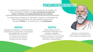 Pensamiento socrático
Sócrates es habitualmente
reconocido como el padre de la
ética occidental o filosofía moral.
La base de sus enseñanzas y lo que inculcó fue la creencia en
una comprensión objetiva de los conceptos de justicia,
amor y virtud; y el conocimiento de uno mismo.
Dialéctica Mayéutica
Busca lograr que el
interlocutor descubra sus
propias verdades.
Sócrates creía que el conocimiento
se puede construir a partir de
opiniones y razonamientos.
Después de plantear una proposición
analizaba las preguntas y respuestas
suscitadas por la misma.
Su objetivo primordial es
ser la ciencia que busca en
el interior del ser humano.
Su lógica hizo hincapié en la discusión racional y la búsqueda de
definiciones generales. En este sentido influyó en su
discípulo Platón y, a través de él, en Aristóteles.
 