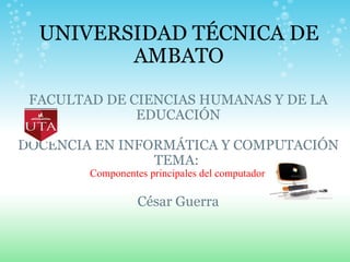 UNIVERSIDAD TÉCNICA DE AMBATO FACULTAD DE CIENCIAS HUMANAS Y DE LA EDUCACIÓN   DOCENCIA EN INFORMÁTICA Y COMPUTACIÓN TEMA:  Componentes principales del computador   César Guerra 