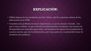 EXPLICACIÓN:
• 5)Mala higiene de los estudiantes de Lab. Clínico del 3er semestres, dentro de los
laboratorios de la UTM.
• Considero este problema de mayor importancia, ya que lo estamos viviendo, creo
que es muy evidente, ya que como futuros laboratoristas, la higiene y las normas de
bioseguridad son esenciales para poder así fortaleces los espacio de investigación de
nuestra carrera, que son los laboratorios, por lo que para eso, es primordial tratar de
erradicar este problema.
 
