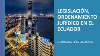 LEGISLACIÓN,
ORDENAMIENTO
JURÍDICO EN EL
ECUADOR
SELENA NIKOLL PÉREZ COLLAGUAZO
 