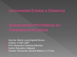  Alumna: María Luisa Argeñal Novoa
 Cédula: 5-0381-0567
 Prof: Alexandra Canessa Sánchez
 Centro Educativo: Alajuela
 Carrera: Educación General Básica I y II Ciclo
 