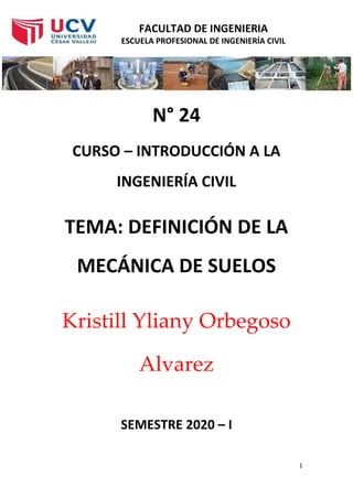 FACULTAD DE INGENIERIA
ESCUELA PROFESIONAL DE INGENIERÍA CIVIL
1
N° 24
CURSO – INTRODUCCIÓN A LA
INGENIERÍA CIVIL
TEMA: DEFINICIÓN DE LA
MECÁNICA DE SUELOS
Kristill Yliany Orbegoso
Alvarez
SEMESTRE 2020 – I
 
