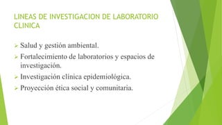 LINEAS DE INVESTIGACION DE LABORATORIO
CLINICA
 Salud y gestión ambiental.
 Fortalecimiento de laboratorios y espacios de
investigación.
 Investigación clínica epidemiológica.
 Proyección ética social y comunitaria.
 