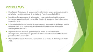 PROBLEMAS
 El deficiente Tratamiento de residuos de los laboratorios genera un impacto negativo
en la Salud y gestión ambiental de la ciudad de Portoviejo en el año 2016.
 Insuficiente Fortalecimiento de laboratorios y espacios de investigación generan
inexperiencia estudiantil en la Universidad Técnica de Manabí en el periodo octubre-
febrero del 2016.
 El incumplimiento de las Medidas de bioseguridad y prevención de accidentes generan
complicaciones en la Salud de los profesionales de laboratorio en la ciudad de
Portoviejo en el año 2016.
 Importancia de los modelos epidemiológicos usados en laboratorio para
investigaciones parasitológicas aplicadas en la Universidad Técnica de Manabí en el
periodo octubre- febrero 2016.
 Deficiente Proyección ética social y comunitaria en la ciudad de Portoviejo en el año
2016.
 