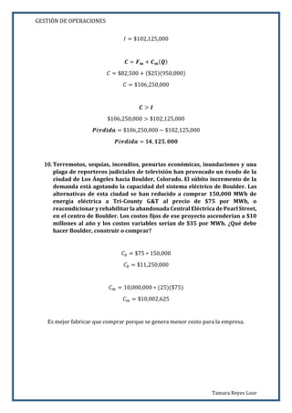 GESTIÓN DE OPERACIONES
Tamara Reyes Loor
𝐼 = $102,125,000
𝑪 = 𝑭 𝒎 + 𝑪 𝒎( 𝑸)
𝐶 = $82,500 + ($25)(950,000)
𝐶 = $106,250,000
𝑪 > 𝑰
$106,250,000 > $102,125,000
𝑷é𝒓𝒅𝒊𝒅𝒂 = $106,250,000 − $102,125,000
𝑷é𝒓𝒅𝒊𝒅𝒂 = $𝟒, 𝟏𝟐𝟓, 𝟎𝟎𝟎
10. Terremotos, sequías, incendios, penurias económicas, inundaciones y una
plaga de reporteros judiciales de televisión han provocado un éxodo de la
ciudad de Los Ángeles hacia Boulder, Colorado. El súbito incremento de la
demanda está agotando la capacidad del sistema eléctrico de Boulder. Las
alternativas de esta ciudad se han reducido a comprar 150,000 MWh de
energía eléctrica a Tri-County G&T al precio de $75 por MWh, o
reacondicionar y rehabilitar la abandonada Central Eléctrica de Pearl Street,
en el centro de Boulder. Los costos fijos de ese proyecto ascenderían a $10
millones al año y los costos variables serían de $35 por MWh. ¿Qué debe
hacer Boulder, construir o comprar?
𝐶 𝑏 = $75 ∗ 150,000
𝐶 𝑏 = $11,250,000
𝐶 𝑚 = 10,000,000 ∗ (25)($75)
𝐶 𝑚 = $10,002,625
Es mejor fabricar que comprar porque se genera menor costo para la empresa.
 