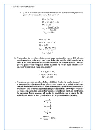 GESTIÓN DE OPERACIONES
Tamara Reyes Loor
c. ¿Cuál es el cambio porcentual de la contribución a las utilidades por unidad,
generado por cada alternativa de la parte b?
00.4$
00.18$00.22$



Mc
Mc
CVuPMc
00.22$
%)100)(00.4($
% Mc
%18,18% Mc
70,6$
30.15$00.22$



Mc
Mc
CVuPMc
00.22$
%)100)(70,6($
% Mc
%45,30% Mc
3. Un servicio de televisión interactiva, cuya producción cuesta $10 al mes,
puede venderse en la súper carretera de la información a $15 por cliente al
mes. Si un área de servicio tiene un potencial de 15,000 clientes. ¿Cuánto
podría gastar una compañía como máximo en costos fijos anuales para
adquirir y mantener equipo necesario?
)( CVuPQCF eq 
)10$15)($000,15( CF
000,75$CF
4. Un restaurante está estudiando la posibilidad de añadir trucha fresca de río
a su menú. Los clientes podrían elegir entre pescar su propia trucha en un
arroyo de montaña simulado o simplemente pedir que el camarero saque la
trucha con una red. Para operar el arroyo se necesitan $10,600 por concepto
de costos fijos anuales. Los costos variables se estiman en $6.70 por trucha.
La empresa desea alcanzar el punto de equilibrio con la venta de 800
comidas de trucha al año. ¿Cuál deberá ser el precio del nuevo plato?
𝑸 =
𝑭
𝒑 − 𝒄
𝒑 − 𝒄 =
𝑭
𝑸
𝑷 =
𝑭
𝑸
+ 𝒄
𝑝 =
$10,060
$800
+ $6.70
 
