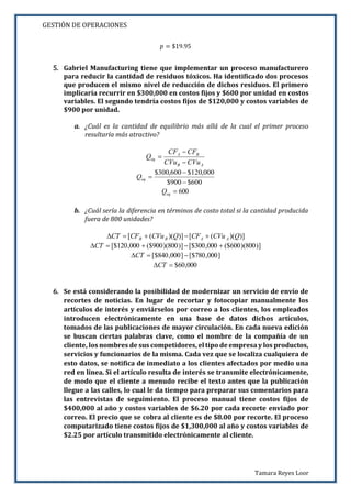 GESTIÓN DE OPERACIONES
Tamara Reyes Loor
𝑝 = $19.95
5. Gabriel Manufacturing tiene que implementar un proceso manufacturero
para reducir la cantidad de residuos tóxicos. Ha identificado dos procesos
que producen el mismo nivel de reducción de dichos residuos. El primero
implicaría recurrir en $300,000 en costos fijos y $600 por unidad en costos
variables. El segundo tendría costos fijos de $120,000 y costos variables de
$900 por unidad.
a. ¿Cuál es la cantidad de equilibrio más allá de la cual el primer proceso
resultaría más atractivo?
AB
BA
eq
CVuCVu
CFCF
Q



600$900$
000,120$600,300$


eqQ
600eqQ
b. ¿Cuál sería la diferencia en términos de costo total si la cantidad producida
fuera de 800 unidades?
)])(([)])(([ QCVuCFQCVuCFCT AABB 
)]800)(600($000,300[$)]800)(900($000,120[$ CT
]000,780[$]000,840[$ CT
000,60$CT
6. Se está considerando la posibilidad de modernizar un servicio de envío de
recortes de noticias. En lugar de recortar y fotocopiar manualmente los
artículos de interés y enviárselos por correo a los clientes, los empleados
introducen electrónicamente en una base de datos dichos artículos,
tomados de las publicaciones de mayor circulación. En cada nueva edición
se buscan ciertas palabras clave, como el nombre de la compañía de un
cliente, los nombres de sus competidores, el tipo de empresa y los productos,
servicios y funcionarios de la misma. Cada vez que se localiza cualquiera de
esto datos, se notifica de inmediato a los clientes afectados por medio una
red en línea. Si el artículo resulta de interés se transmite electrónicamente,
de modo que el cliente a menudo recibe el texto antes que la publicación
llegue a las calles, lo cual le da tiempo para preparar sus comentarios para
las entrevistas de seguimiento. El proceso manual tiene costos fijos de
$400,000 al año y costos variables de $6.20 por cada recorte enviado por
correo. El precio que se cobra al cliente es de $8.00 por recorte. El proceso
computarizado tiene costos fijos de $1,300,000 al año y costos variables de
$2.25 por artículo transmitido electrónicamente al cliente.
 