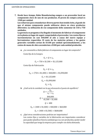 GESTIÓN DE OPERACIONES
Tamara Reyes Loor
7. Desde hace tiempo, Hahn Manufacturing compra a un proveedor local un
componente clave de uno de sus productos. El precio de compra actual es
1500 por unidad.
Los esfuerzos para estandarizar diversa partes han tenido éxito, al grado de
que el mismo componente puede utilizarse ahora en cinco productos
diferentes. La utilización de ese componente debe aumentar de 150 a 750
unidades.
La gerencia se pregunta si ha llegado el momento de fabricar el componente
en la planta en lugar de seguir comprándolo al proveedor. Los costos fijos se
incrementarían en casi $40,000 al año a causa del nuevo equipo y
herramientas requeridos. El costo de las materias primas y los gastos
generales variables serían de $1100 por unidad aproximadamente, y los
costos de mano de obra ascenderían a $300 por cada unidad producida.
a. ¿Le convendría a Hahn fabricar el componente en lugar de comprarlo?
Costo fijo de la Compra
𝐹𝑏 = 𝑄 × 𝑐 𝑏
𝐹𝑏 = 750 × $1,500 = $1,125,000
Costo fijo de Fabricación
𝐹𝑚 = 𝑄 × 𝑐 𝑚
𝐹𝑚 = (750 × $1,400) + $40,000 = $1,090,000
𝐹𝑏 = $1,125,000
𝐹𝑚 = $1,090,000
𝐹𝑏 > 𝐹𝑚
b. ¿Cuál sería la cantidad con la que alcanzaría el punto de equilibrio?
𝑄 =
𝐹𝑚
𝑐 𝑏 − 𝑐 𝑚
𝑄 =
$40,000
$1,500 − $1,400
𝑄 = 400
𝐹𝑚 = (400 × $1,400) + $40,000 = $60,000
𝐹𝑏 = (400 × $1,500) = $600,000
c. ¿Qué otras consideraciones podrían ser importantes?
Los costos fijos y variables de la fabricación son importantes considerar
para poder planificar bien la cantidad que va a ser producida y poder medir
la capacidad que tenga la empresa para cumplir con dicha demanda.
 