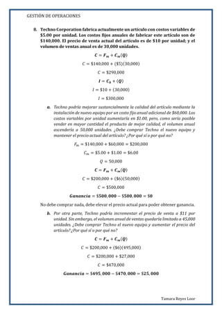 GESTIÓN DE OPERACIONES
Tamara Reyes Loor
8. Techno Corporation fabrica actualmente un artículo con costos variables de
$5.00 por unidad. Los costos fijos anuales de fabricar este artículo son de
$140,000. El precio de venta actual del artículo es de $10 por unidad; y el
volumen de ventas anual es de 30,000 unidades.
𝑪 = 𝑭 𝒎 + 𝑪 𝒎( 𝑸)
𝐶 = $140,000 + ($5)(30,000)
𝐶 = $290,000
𝑰 = 𝑪 𝒃 + ( 𝑸)
𝐼 = $10 + (30,000)
𝐼 = $300,000
a. Techno podría mejorar sustancialmente la calidad del artículo mediante la
instalación de nuevo equipo por un costo fijo anual adicional de $60,000. Los
costos variables por unidad aumentaría en $1.00, pero, como sería posible
vender en mayor cantidad el producto de mejor calidad, el volumen anual
ascendería a 50,000 unidades. ¿Debe comprar Techno el nuevo equipo y
mantener el precio actual del artículo? ¿Por qué sí o por qué no?
𝐹𝑚 = $140,000 + $60,000 = $200,000
𝐶 𝑚 = $5.00 + $1.00 = $6.00
𝑄 = 50,000
𝑪 = 𝑭 𝒎 + 𝑪 𝒎( 𝑸)
𝐶 = $200,000 + ($6)(50,000)
𝐶 = $500,000
𝑮𝒂𝒏𝒂𝒏𝒄𝒊𝒂 = $𝟓𝟎𝟎, 𝟎𝟎𝟎 − $𝟓𝟎𝟎, 𝟎𝟎𝟎 = $𝟎
No debe comprar nada, debe elevar el precio actual para poder obtener ganancia.
b. Por otra parte, Techno podría incrementar el precio de venta a $11 por
unidad. Sin embargo, el volumen anual de ventas quedaría limitado a 45,000
unidades. ¿Debe comprar Techno el nuevo equipo y aumentar el precio del
artículo? ¿Por qué sí o por qué no?
𝑪 = 𝑭 𝒎 + 𝑪 𝒎( 𝑸)
𝐶 = $200,000 + ($6)(495,000)
𝐶 = $200,000 + $27,000
𝐶 = $470,000
𝑮𝒂𝒏𝒂𝒏𝒄𝒊𝒂 = $𝟒𝟗𝟓, 𝟎𝟎𝟎 − $𝟒𝟕𝟎, 𝟎𝟎𝟎 = $𝟐𝟓, 𝟎𝟎𝟎
 