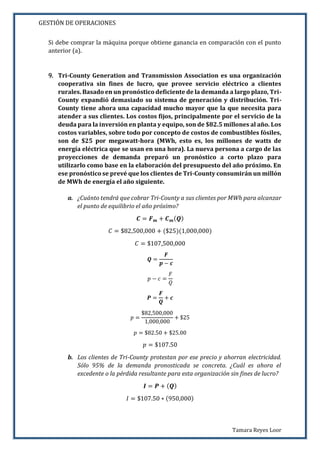 GESTIÓN DE OPERACIONES
Tamara Reyes Loor
Si debe comprar la máquina porque obtiene ganancia en comparación con el punto
anterior (a).
9. Tri-County Generation and Transmission Association es una organización
cooperativa sin fines de lucro, que provee servicio eléctrico a clientes
rurales. Basado en un pronóstico deficiente de la demanda a largo plazo, Tri-
County expandió demasiado su sistema de generación y distribución. Tri-
County tiene ahora una capacidad mucho mayor que la que necesita para
atender a sus clientes. Los costos fijos, principalmente por el servicio de la
deuda para la inversión en planta y equipo, son de $82.5 millones al año. Los
costos variables, sobre todo por concepto de costos de combustibles fósiles,
son de $25 por megawatt-hora (MWh, esto es, los millones de watts de
energía eléctrica que se usan en una hora). La nueva persona a cargo de las
proyecciones de demanda preparó un pronóstico a corto plazo para
utilizarlo como base en la elaboración del presupuesto del año próximo. En
ese pronóstico se prevé que los clientes de Tri-County consumirán un millón
de MWh de energía el año siguiente.
a. ¿Cuánto tendrá que cobrar Tri-County a sus clientes por MWh para alcanzar
el punto de equilibrio el año próximo?
𝑪 = 𝑭 𝒎 + 𝑪 𝒎( 𝑸)
𝐶 = $82,500,000 + ($25)(1,000,000)
𝐶 = $107,500,000
𝑸 =
𝑭
𝒑 − 𝒄
𝑝 − 𝑐 =
𝐹
𝑄
𝑷 =
𝑭
𝑸
+ 𝒄
𝑝 =
$82,500,000
1,000,000
+ $25
𝑝 = $82.50 + $25.00
𝑝 = $107.50
b. Los clientes de Tri-County protestan por ese precio y ahorran electricidad.
Sólo 95% de la demanda pronosticada se concreta. ¿Cuál es ahora el
excedente o la pérdida resultante para esta organización sin fines de lucro?
𝑰 = 𝑷 + ( 𝑸)
𝐼 = $107.50 ∗ (950,000)
 