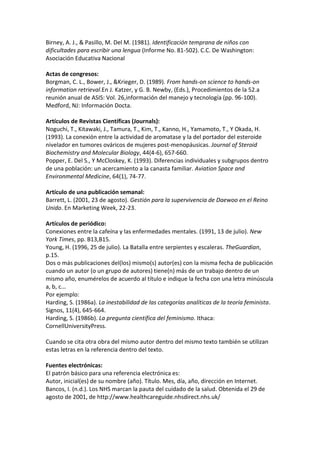 Birney, A. J., & Pasillo, M. Del M. (1981). Identificación temprana de niños con
dificultades para escribir una lengua (Informe No. 81-502). C.C. De Washington:
Asociación Educativa Nacional

Actas de congresos:
Borgman, C. L., Bower, J., &Krieger, D. (1989). From hands-on science to hands-on
information retrieval.En J. Katzer, y G. B. Newby, (Eds.), Procedimientos de la 52.a
reunión anual de ASIS: Vol. 26,información del manejo y tecnología (pp. 96-100).
Medford, NJ: Información Docta.

Artículos de Revistas Científicas (Journals):
Noguchi, T., Kitawaki, J., Tamura, T., Kim, T., Kanno, H., Yamamoto, T., Y Okada, H.
(1993). La conexión entre la actividad de aromatase y la del portador del esteroide
nivelador en tumores ováricos de mujeres post-menopáusicas. Journal of Steroid
Biochemistry and Molecular Biology, 44(4-6), 657-660.
Popper, E. Del S., Y McCloskey, K. (1993). Diferencias individuales y subgrupos dentro
de una población: un acercamiento a la canasta familiar. Aviation Space and
Environmental Medicine, 64(1), 74-77.

Artículo de una publicación semanal:
Barrett, L. (2001, 23 de agosto). Gestión para la supervivencia de Daewoo en el Reino
Unido. En Marketing Week, 22-23.

Artículos de periódico:
Conexiones entre la cafeína y las enfermedades mentales. (1991, 13 de julio). New
York Times, pp. B13,B15.
Young, H. (1996, 25 de julio). La Batalla entre serpientes y escaleras. TheGuardian,
p.15.
Dos o más publicaciones del(los) mismo(s) autor(es) con la misma fecha de publicación
cuando un autor (o un grupo de autores) tiene(n) más de un trabajo dentro de un
mismo año, enumérelos de acuerdo al título e indique la fecha con una letra minúscula
a, b, c...
Por ejemplo:
Harding, S. (1986a). La inestabilidad de las categorías analíticas de la teoría feminista.
Signos, 11(4), 645-664.
Harding, S. (1986b). La pregunta científica del feminismo. Ithaca:
CornellUniversityPress.

Cuando se cita otra obra del mismo autor dentro del mismo texto también se utilizan
estas letras en la referencia dentro del texto.

Fuentes electrónicas:
El patrón básico para una referencia electrónica es:
Autor, inicial(es) de su nombre (año). Título. Mes, día, año, dirección en Internet.
Bancos, I. (n.d.). Los NHS marcan la pauta del cuidado de la salud. Obtenida el 29 de
agosto de 2001, de http://www.healthcareguide.nhsdirect.nhs.uk/
 