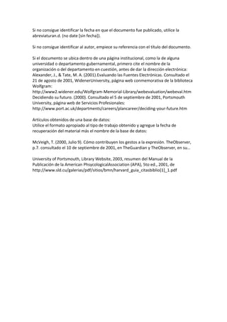 Si no consigue identificar la fecha en que el documento fue publicado, utilice la
abreviaturan.d. (no date [sin fecha]).

Si no consigue identificar al autor, empiece su referencia con el título del documento.

Si el documento se ubica dentro de una página institucional, como la de alguna
universidad o departamento gubernamental, primero cite el nombre de la
organización o del departamento en cuestión, antes de dar la dirección electrónica:
Alexander, J., & Tate, M. A. (2001).Evaluando las Fuentes Electrónicas. Consultado el
21 de agosto de 2001, WidenerUniversity, página web conmemorativa de la biblioteca
Wolfgram:
http://www2.widener.edu/Wolfgram-Memorial-Library/webevaluation/webeval.htm
Decidiendo su futuro. (2000). Consultado el 5 de septiembre de 2001, Portsmouth
University, página web de Servicios Profesionales:
http://www.port.ac.uk/departments/careers/plancareer/deciding-your-future.htm

Artículos obtenidos de una base de datos:
Utilice el formato apropiado al tipo de trabajo obtenido y agregue la fecha de
recuperación del material más el nombre de la base de datos:

McVeigh, T. (2000, Julio 9). Cómo contribuyen los gestos a la expresión. TheObserver,
p.7. consultado el 10 de septiembre de 2001, en TheGuardian y TheObserver, en su…

University of Portsmouth, Library Website, 2003, resumen del Manual de la
Publicación de la American PhsycologicalAssociation (APA), 5to ed., 2001, de
http://www.sld.cu/galerias/pdf/sitios/bmn/harvard_guia_citasbiblio[1]_1.pdf
 